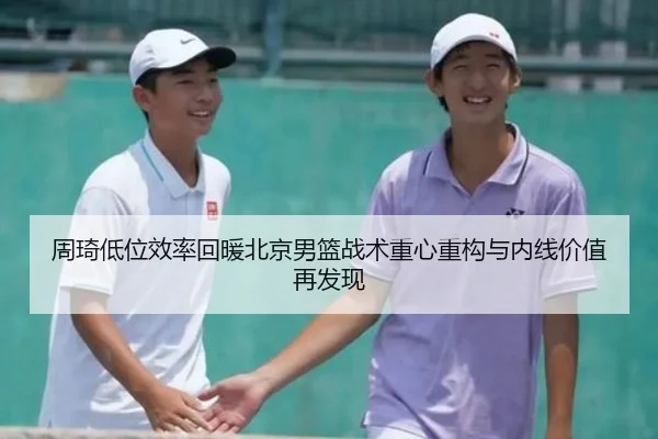 周琦低位效率回暖北京男篮战术重心重构与内线价值再发现